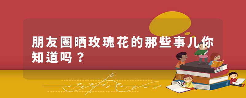 朋友圈晒玫瑰花的那些事儿你知道吗？
