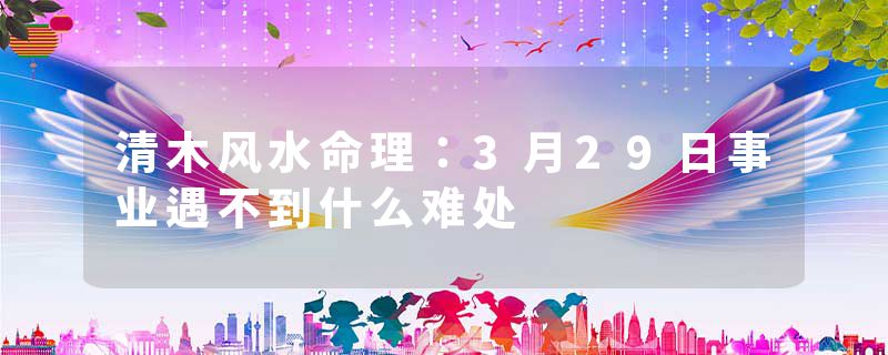 清木风水命理:3月29日事业遇不到什么难处