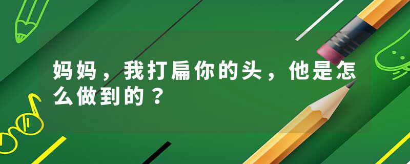 妈妈，我打扁你的头，他是怎么做到的？