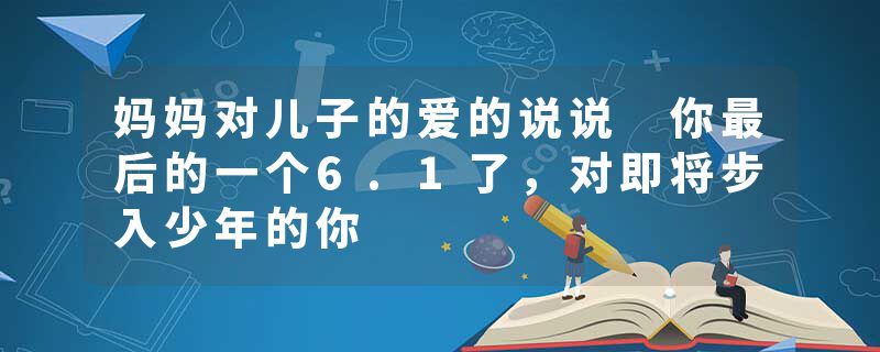 妈妈对儿子的爱的说说 你最后的一个6.1了，对即将步入少年的你