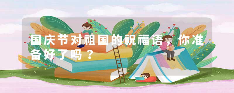 国庆节对祖国的祝福语，你准备好了吗？