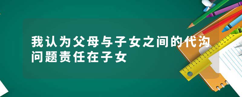 我认为父母与子女之间的代沟问题责任在子女