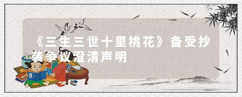 《三生三世十里桃花》备受抄袭争议澄清声明