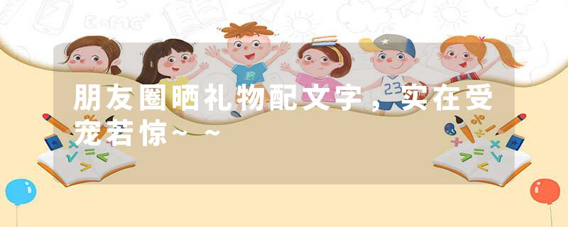 朋友圈晒礼物配文字，实在受宠若惊~~