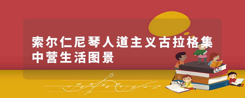 索尔仁尼琴人道主义古拉格集中营生活图景