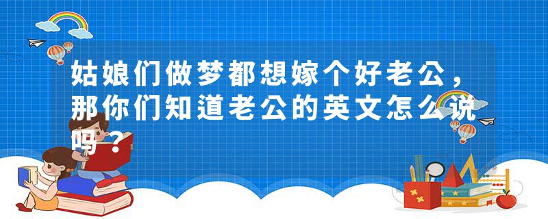 姑娘们做梦都想嫁个好老公，那你们知道老公的英文怎么说吗？