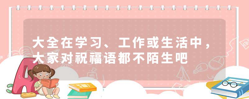大全在学习、工作或生活中,大家对祝福语都不陌生吧