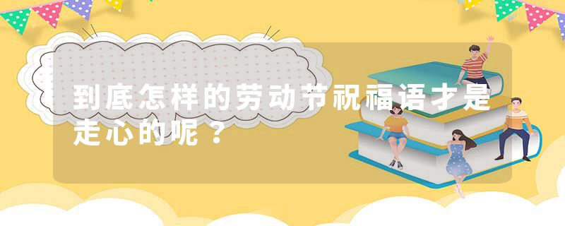 到底怎样的劳动节祝福语才是走心的呢？
