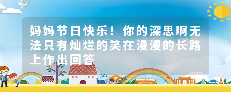 妈妈节日快乐!你的深思啊无法只有灿烂的笑在漫漫的长路上作出回答