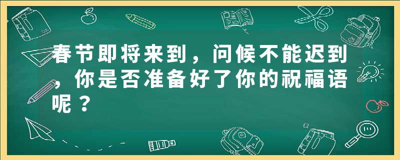 春节即将来到，问候不能迟到，你是否准备好了你的祝福语呢？