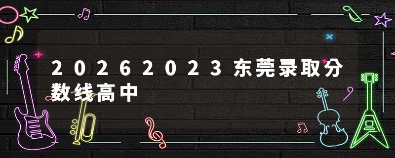 20262023东莞录取分数线高中