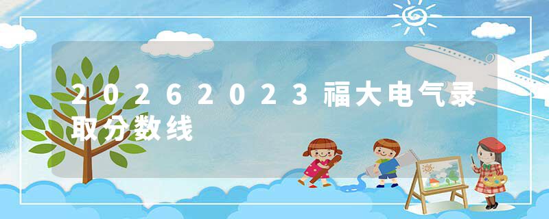 20262023福大电气录取分数线