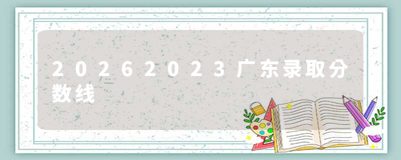 20262023广东录取分数线
