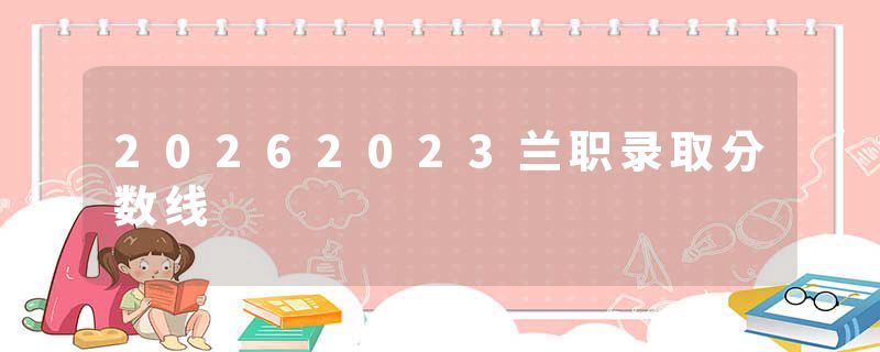 20262023兰职录取分数线