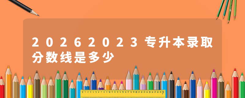 20262023专升本录取分数线是多少