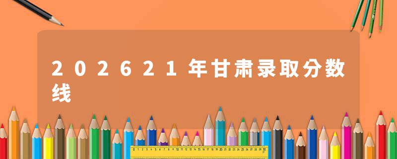 202621年甘肃录取分数线