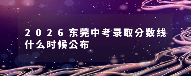 2026东莞中考录取分数线什么时候公布