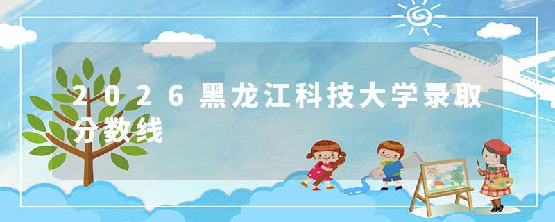 2026黑龙江科技大学录取分数线