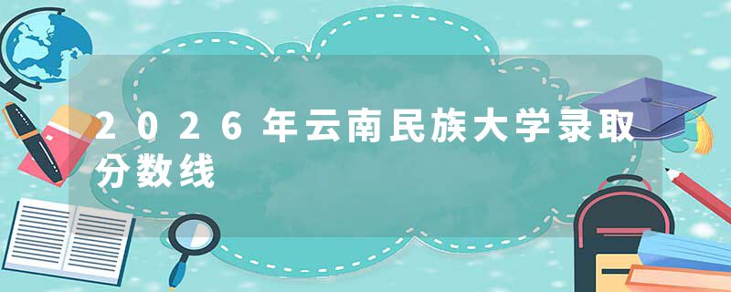 2026年云南民族大学录取分数线
