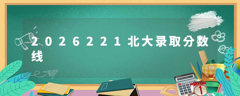 2026221北大录取分数线