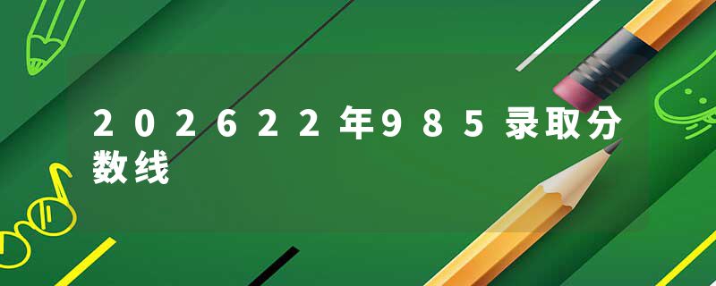 202622年985录取分数线