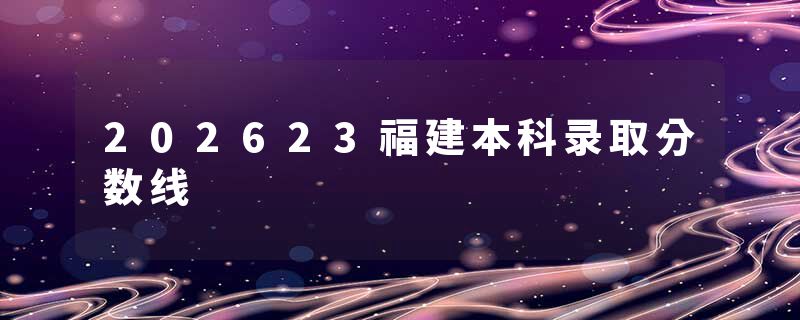 202623福建本科录取分数线
