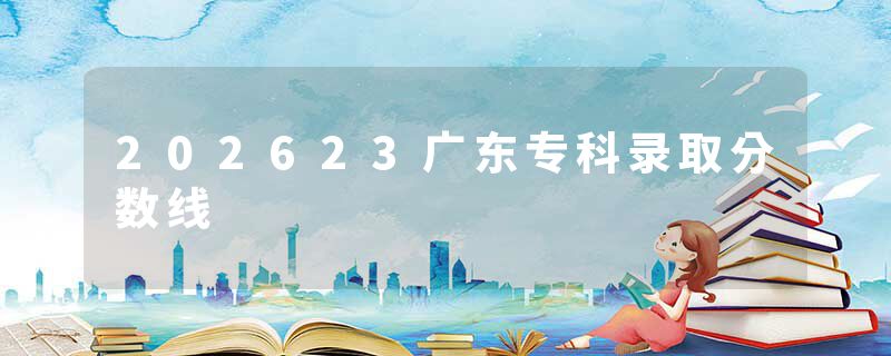 202623广东专科录取分数线