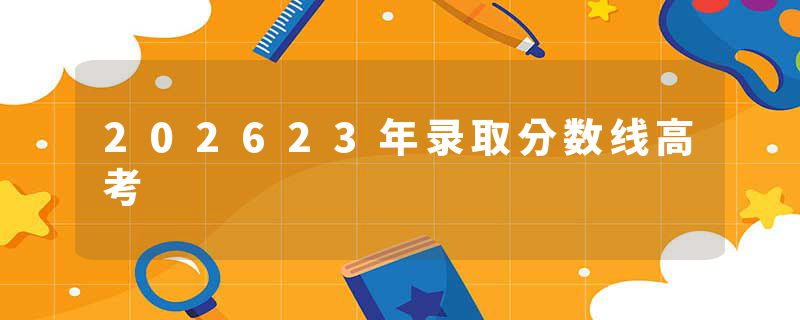 202623年录取分数线高考