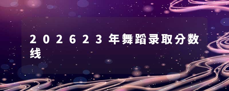 202623年舞蹈录取分数线