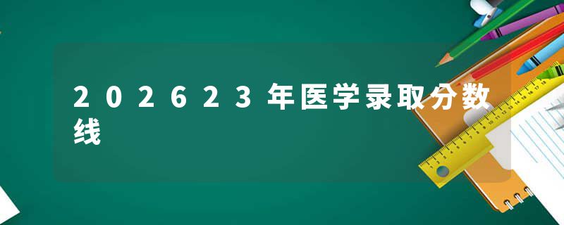 202623年医学录取分数线