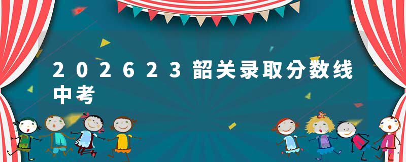 202623韶关录取分数线中考
