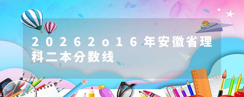 20262o16年安徽省理科二本分数线