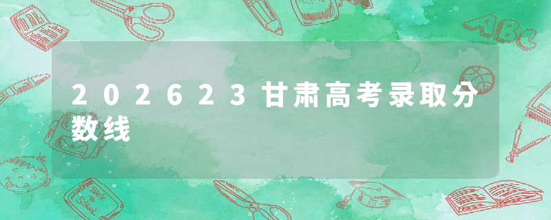 202623甘肃高考录取分数线