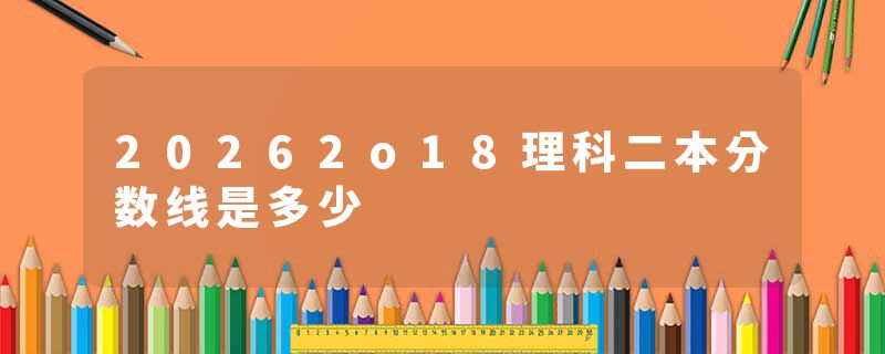 20262o18理科二本分数线是多少