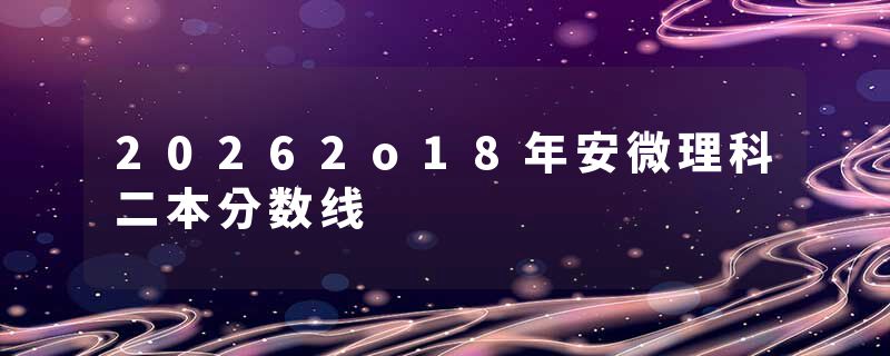 20262o18年安微理科二本分数线