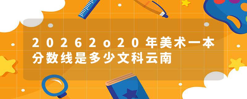 20262o20年美术一本分数线是多少文科云南