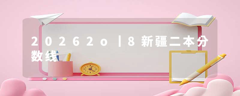 20262o丨8新疆二本分数线