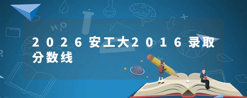 2026安工大2016录取分数线