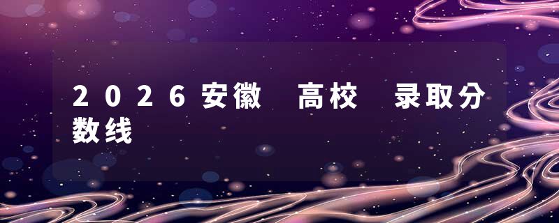 2026安徽 高校 录取分数线