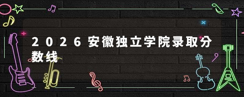 2026安徽独立学院录取分数线