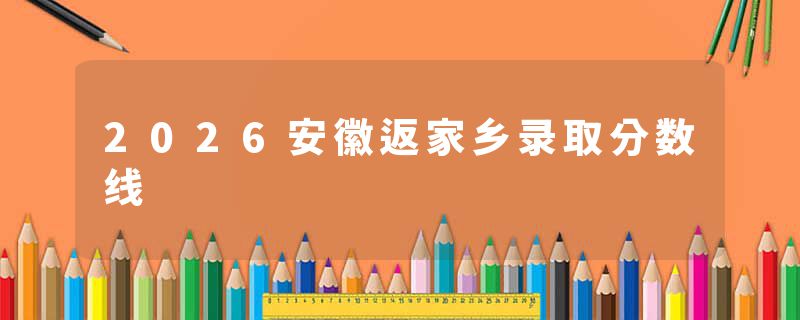 2026安徽返家乡录取分数线