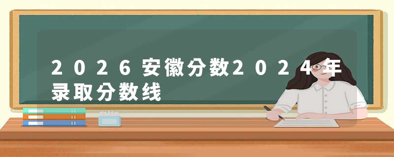 2026安徽分数2024年录取分数线