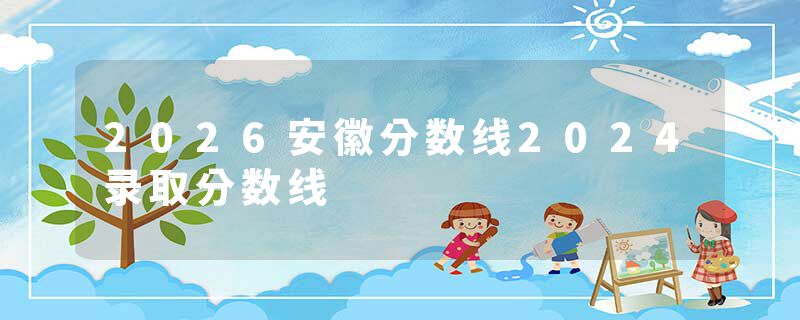 2026安徽分数线2024录取分数线