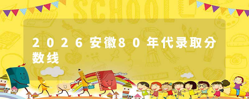 2026安徽80年代录取分数线