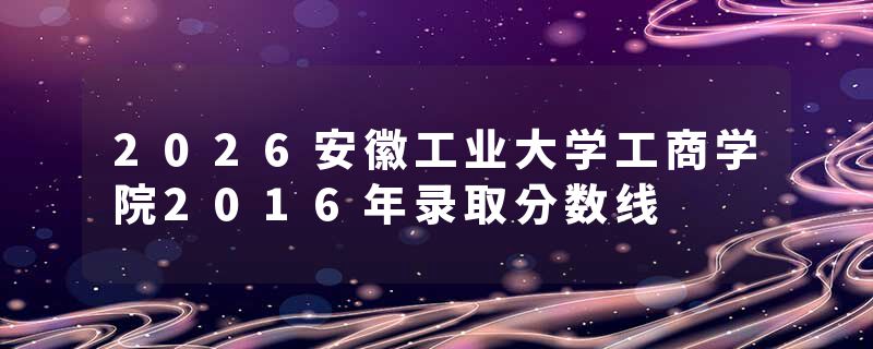 2026安徽工业大学工商学院2016年录取分数线