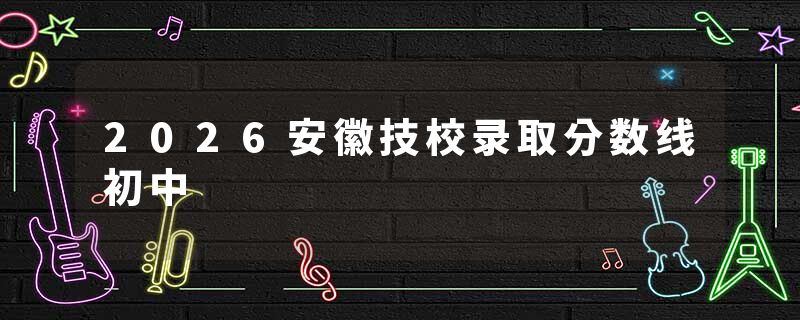 2026安徽技校录取分数线初中