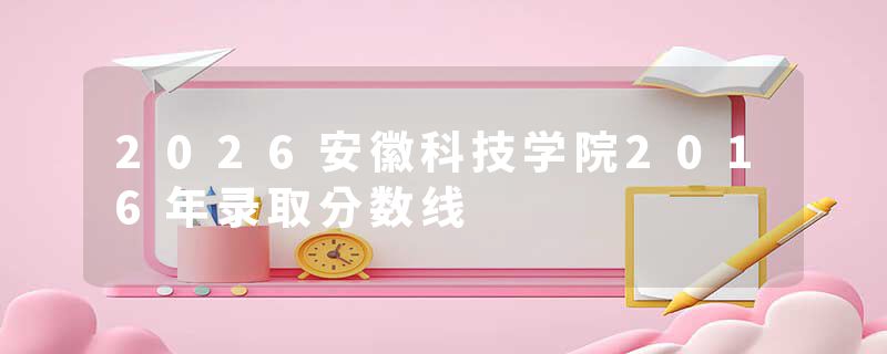 2026安徽科技学院2016年录取分数线