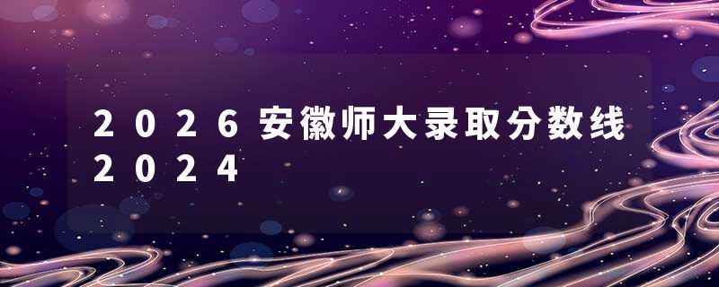 2026安徽师大录取分数线2024