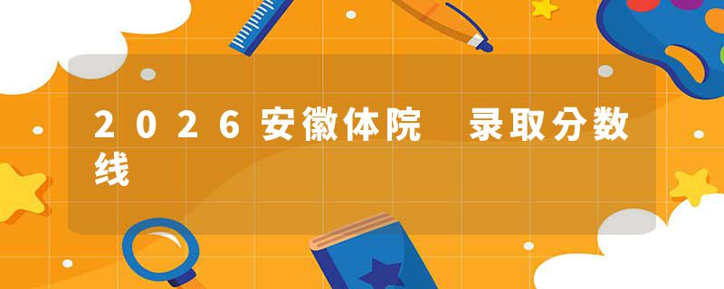 2026安徽体院 录取分数线