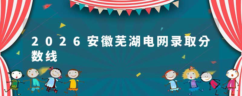 2026安徽芜湖电网录取分数线